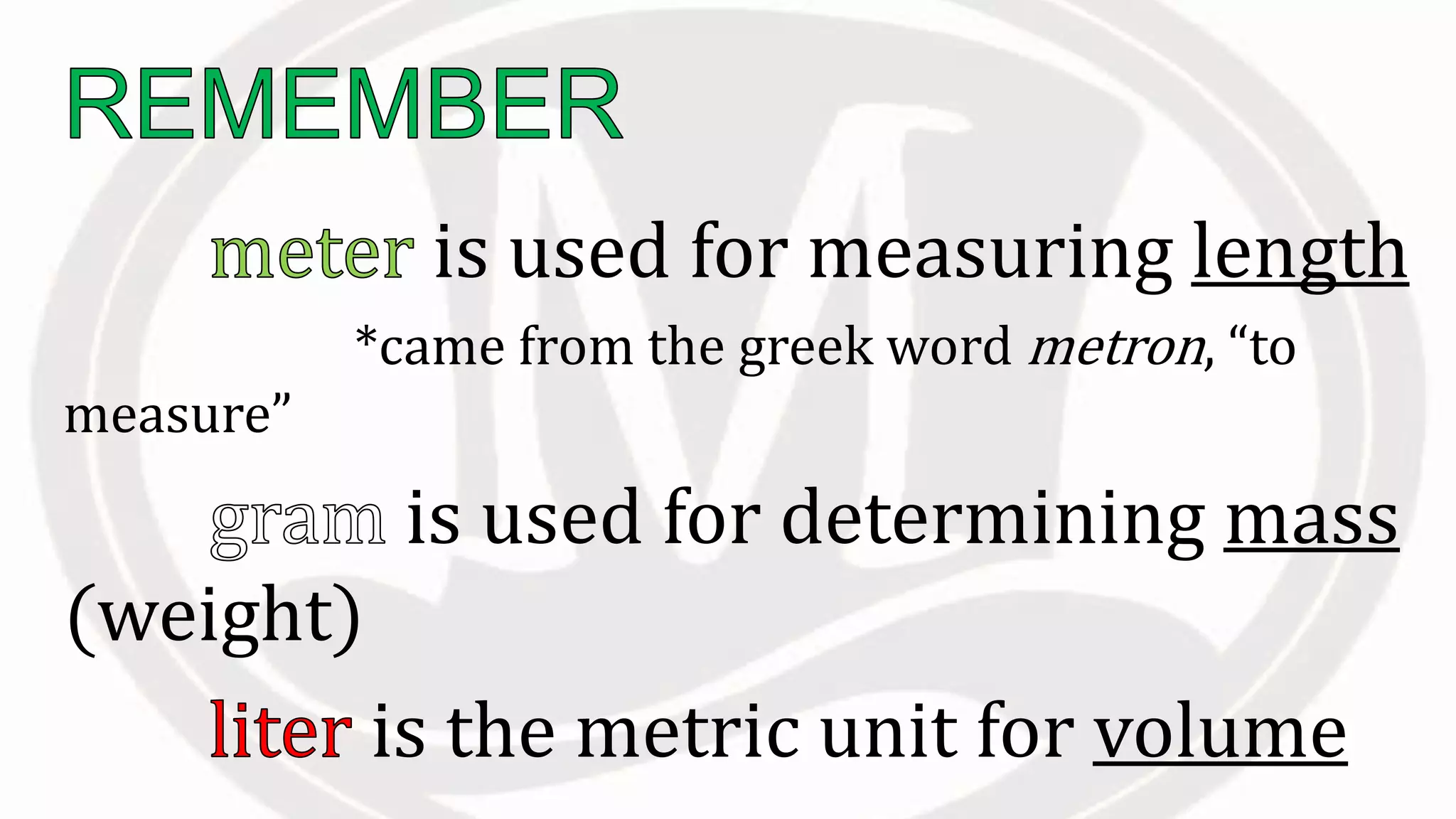 is used for measuring length
*came from the greek word metron, “to
measure”
is used for determining mass
(weight)
is the metric unit for volume
 