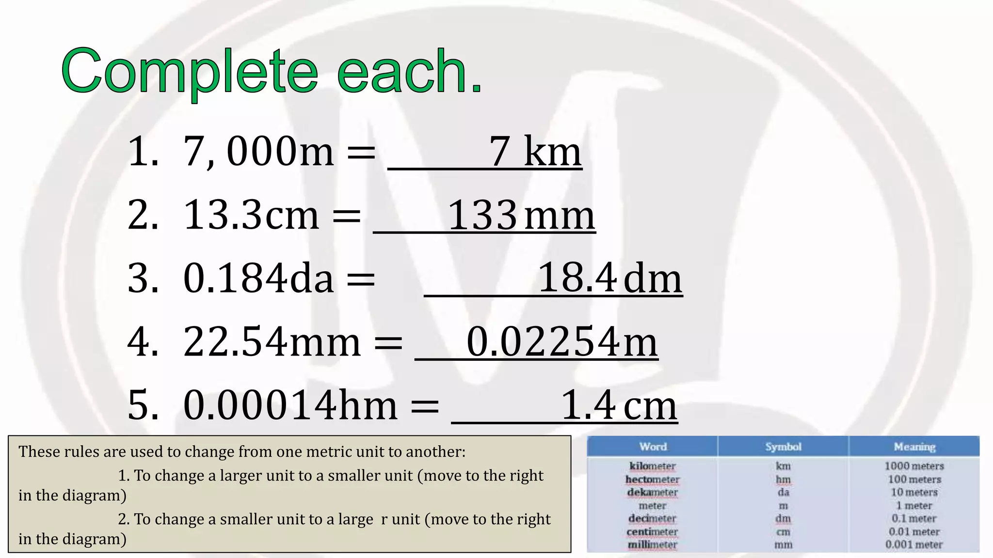 1. 7, 000m = km
2. 13.3cm = mm
3. 0.184da = dm
4. 22.54mm = m
5. 0.00014hm = cm
7
133
18.4
0.02254
1.4
These rules are used to change from one metric unit to another:
1. To change a larger unit to a smaller unit (move to the right
in the diagram)
2. To change a smaller unit to a large r unit (move to the right
in the diagram)
 