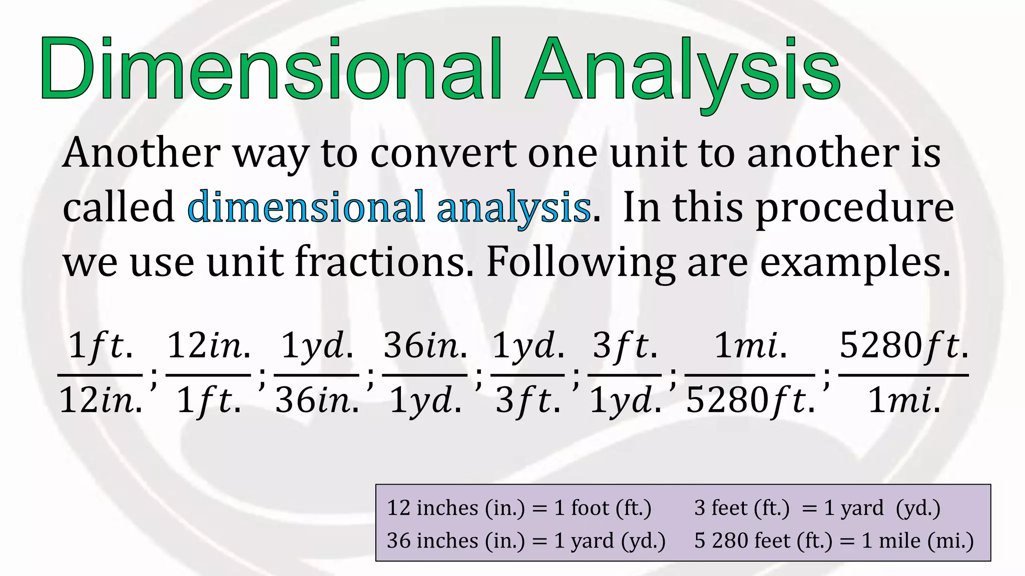 Another way to convert one unit to another is
called . In this procedure
we use unit fractions. Following are examples.
12 inches (in.) = 1 foot (ft.) 3 feet (ft.) = 1 yard (yd.)
36 inches (in.) = 1 yard (yd.) 5 280 feet (ft.) = 1 mile (mi.)
1𝑓𝑡.
12𝑖𝑛.
;
12𝑖𝑛.
1𝑓𝑡.
;
1𝑦𝑑.
36𝑖𝑛.
;
36𝑖𝑛.
1𝑦𝑑.
;
1𝑦𝑑.
3𝑓𝑡.
;
3𝑓𝑡.
1𝑦𝑑.
;
1𝑚𝑖.
5280𝑓𝑡.
;
5280𝑓𝑡.
1𝑚𝑖.
 