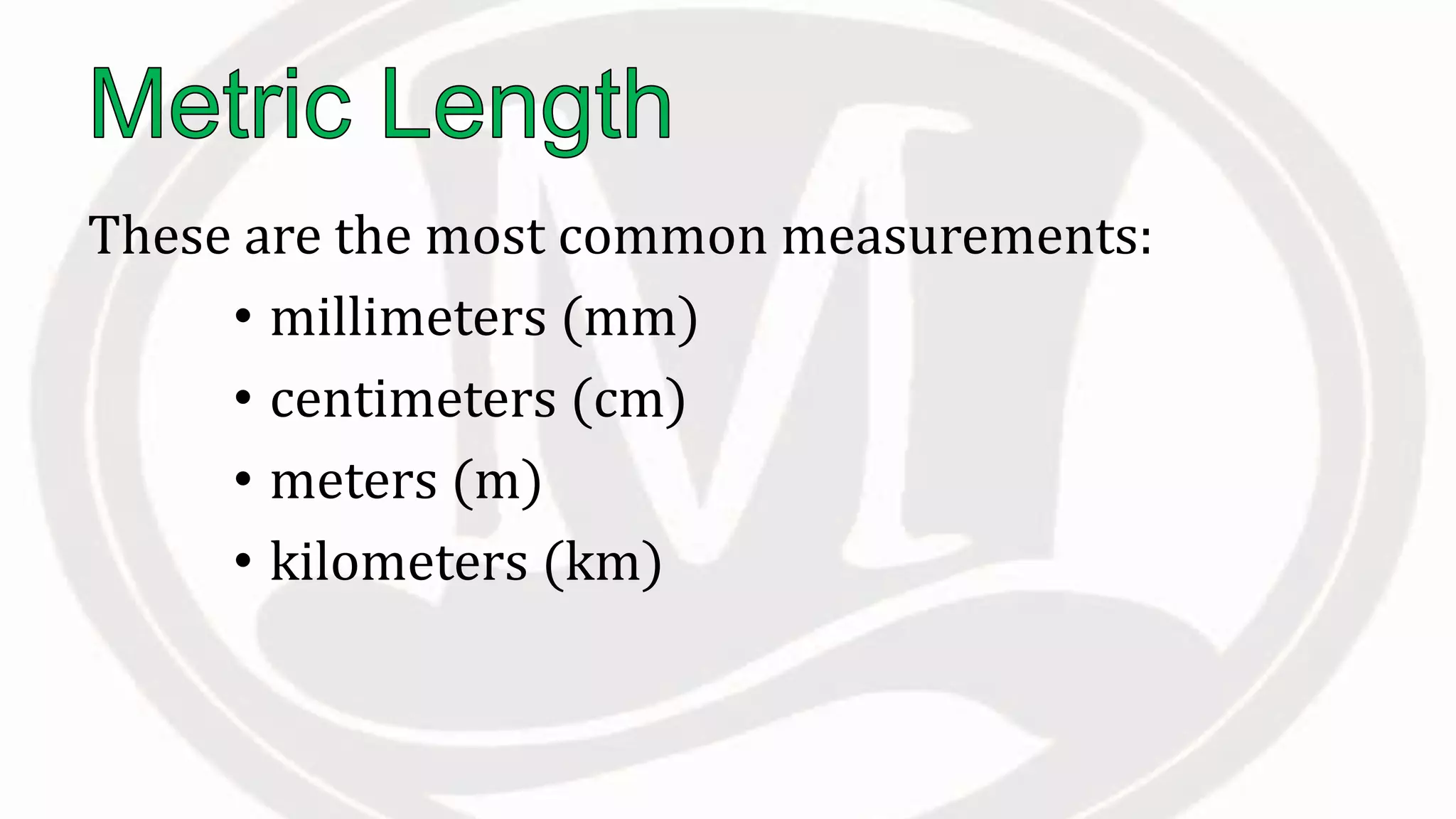 These are the most common measurements:
• millimeters (mm)
• centimeters (cm)
• meters (m)
• kilometers (km)
 