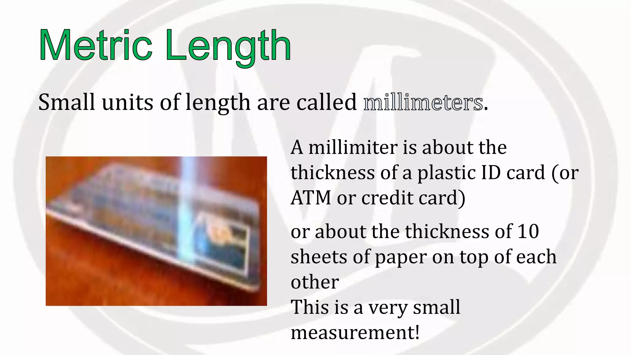 Small units of length are called .
A millimiter is about the
thickness of a plastic ID card (or
ATM or credit card)
or about the thickness of 10
sheets of paper on top of each
other
This is a very small
measurement!
 