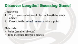 Objectives:
1. Try to guess what would be the length for each
object.
2. Closest to the wins a point.
Materials:
• Ruler (smaller objects)
• Tape measure (larger objects)
 