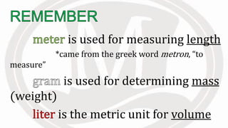 is used for measuring length
*came from the greek word metron, “to
measure”
is used for determining mass
(weight)
is the metric unit for volume
 