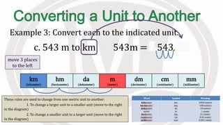 These rules are used to change from one metric unit to another:
1. To change a larger unit to a smaller unit (move to the right
in the diagram)
2. To change a smaller unit to a larger unit (move to the right
in the diagram)
Example 3: Convert each to the indicated unit.
c. 543 m to km 543m = 0.543 km
km
(kilometer)
hm
(hectometer)
da
(dekameter)
m
(meter)
dm
(decimeter)
cm
(centimeter)
mm
(millimeter)
move 3 places
to the left
 
