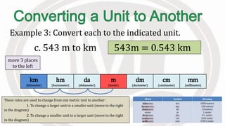 These rules are used to change from one metric unit to another:
1. To change a larger unit to a smaller unit (move to the right
in the diagram)
2. To change a smaller unit to a larger unit (move to the right
in the diagram)
Example 3: Convert each to the indicated unit.
c. 543 m to km 543m = 0.543 km
km
(kilometer)
hm
(hectometer)
da
(dekameter)
m
(meter)
dm
(decimeter)
cm
(centimeter)
mm
(millimeter)
move 3 places
to the left
 