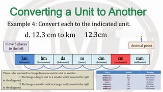 km
(kilometer)
hm
(hectometer)
da
(dekameter)
m
(meter)
dm
(decimeter)
cm
(centimeter)
mm
(millimeter)
These rules are used to change from one metric unit to another:
1. To change a larger unit to a smaller unit (move to the right
in the diagram)
2. To change a smaller unit to a larger unit (move to the right
in the diagram)
Example 4: Convert each to the indicated unit.
d. 12.3 cm to km 12.3cm = 0.000123 km
move 5 places
to the left
decimal point
 