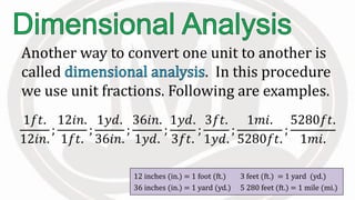 Another way to convert one unit to another is
called . In this procedure
we use unit fractions. Following are examples.
12 inches (in.) = 1 foot (ft.) 3 feet (ft.) = 1 yard (yd.)
36 inches (in.) = 1 yard (yd.) 5 280 feet (ft.) = 1 mile (mi.)
1𝑓𝑡.
12𝑖𝑛.
;
12𝑖𝑛.
1𝑓𝑡.
;
1𝑦𝑑.
36𝑖𝑛.
;
36𝑖𝑛.
1𝑦𝑑.
;
1𝑦𝑑.
3𝑓𝑡.
;
3𝑓𝑡.
1𝑦𝑑.
;
1𝑚𝑖.
5280𝑓𝑡.
;
5280𝑓𝑡.
1𝑚𝑖.
 