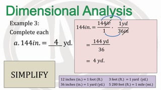 Example 3:
Complete each
12 inches (in.) = 1 foot (ft.) 3 feet (ft.) = 1 yard (yd.)
36 inches (in.) = 1 yard (yd.) 5 280 feet (ft.) = 1 mile (mi.)
𝑎. 144𝑖𝑛. = yd.
144𝑖𝑛. =
144𝑖𝑛
1
∙
1𝑦𝑑
36𝑖𝑛
Eliminate
and introduce
.
=
144 yd
36
CANCEL.. SIMPLIFY
4 𝑦𝑑.=
4
 