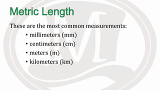 These are the most common measurements:
• millimeters (mm)
• centimeters (cm)
• meters (m)
• kilometers (km)
 