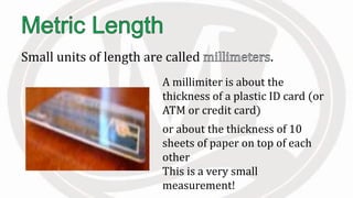 Small units of length are called .
A millimiter is about the
thickness of a plastic ID card (or
ATM or credit card)
or about the thickness of 10
sheets of paper on top of each
other
This is a very small
measurement!
 