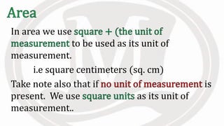 In area we use
to be used as its unit of
measurement.
i.e square centimeters (sq. cm)
Take note also that if is
present. We use as its unit of
measurement..
 