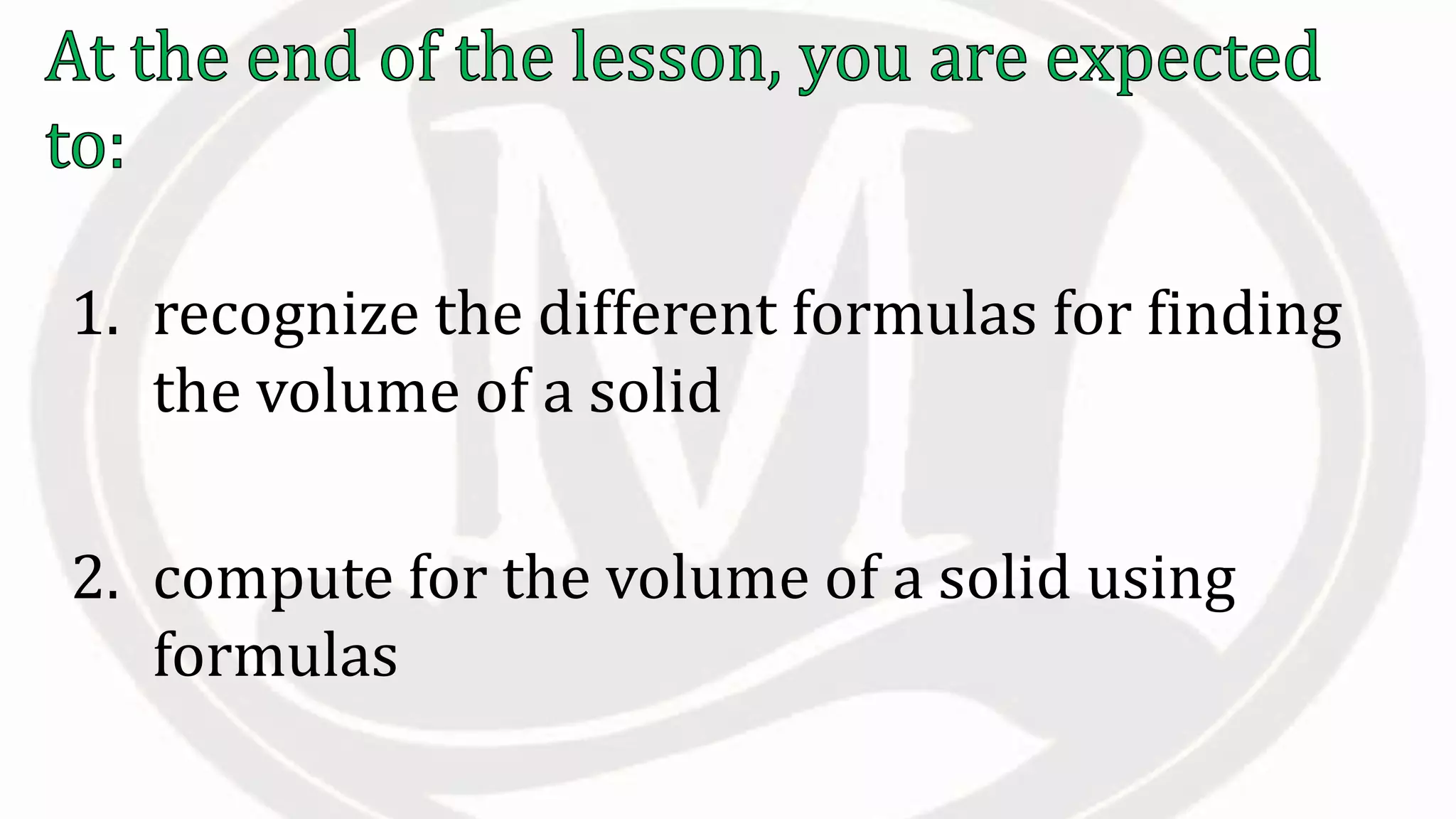 1. recognize the different formulas for finding
the volume of a solid
2. compute for the volume of a solid using
formulas