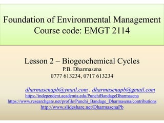 Lesson 2 – Biogeochemical Cycles
P.B. Dharmasena
0777 613234, 0717 613234
dharmasenapb@ymail.com , dharmasenapb@gmail.com
https://independent.academia.edu/PunchiBandageDharmasena
https://www.researchgate.net/profile/Punchi_Bandage_Dharmasena/contributions
http://www.slideshare.net/DharmasenaPb
Foundation of Environmental Management
Course code: EMGT 2114
 