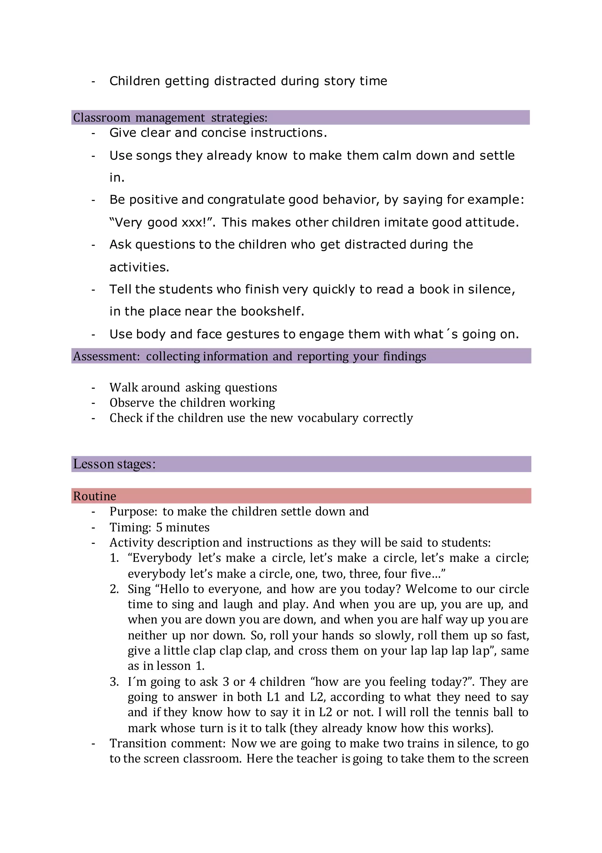 - Children getting distracted during story time
Classroom management strategies:
- Give clear and concise instructions.
- Use songs they already know to make them calm down and settle
in.
- Be positive and congratulate good behavior, by saying for example:
“Very good xxx!”. This makes other children imitate good attitude.
- Ask questions to the children who get distracted during the
activities.
- Tell the students who finish very quickly to read a book in silence,
in the place near the bookshelf.
- Use body and face gestures to engage them with what´s going on.
Assessment: collecting information and reporting your findings
- Walk around asking questions
- Observe the children working
- Check if the children use the new vocabulary correctly
Lesson stages:
Routine
- Purpose: to make the children settle down and
- Timing: 5 minutes
- Activity description and instructions as they will be said to students:
1. “Everybody let’s make a circle, let’s make a circle, let’s make a circle;
everybody let’s make a circle, one, two, three, four five…”
2. Sing “Hello to everyone, and how are you today? Welcome to our circle
time to sing and laugh and play. And when you are up, you are up, and
when you are down you are down, and when you are half way up you are
neither up nor down. So, roll your hands so slowly, roll them up so fast,
give a little clap clap clap, and cross them on your lap lap lap lap”, same
as in lesson 1.
3. I´m going to ask 3 or 4 children “how are you feeling today?”. They are
going to answer in both L1 and L2, according to what they need to say
and if they know how to say it in L2 or not. I will roll the tennis ball to
mark whose turn is it to talk (they already know how this works).
- Transition comment: Now we are going to make two trains in silence, to go
to the screen classroom. Here the teacher is going to take them to the screen
 