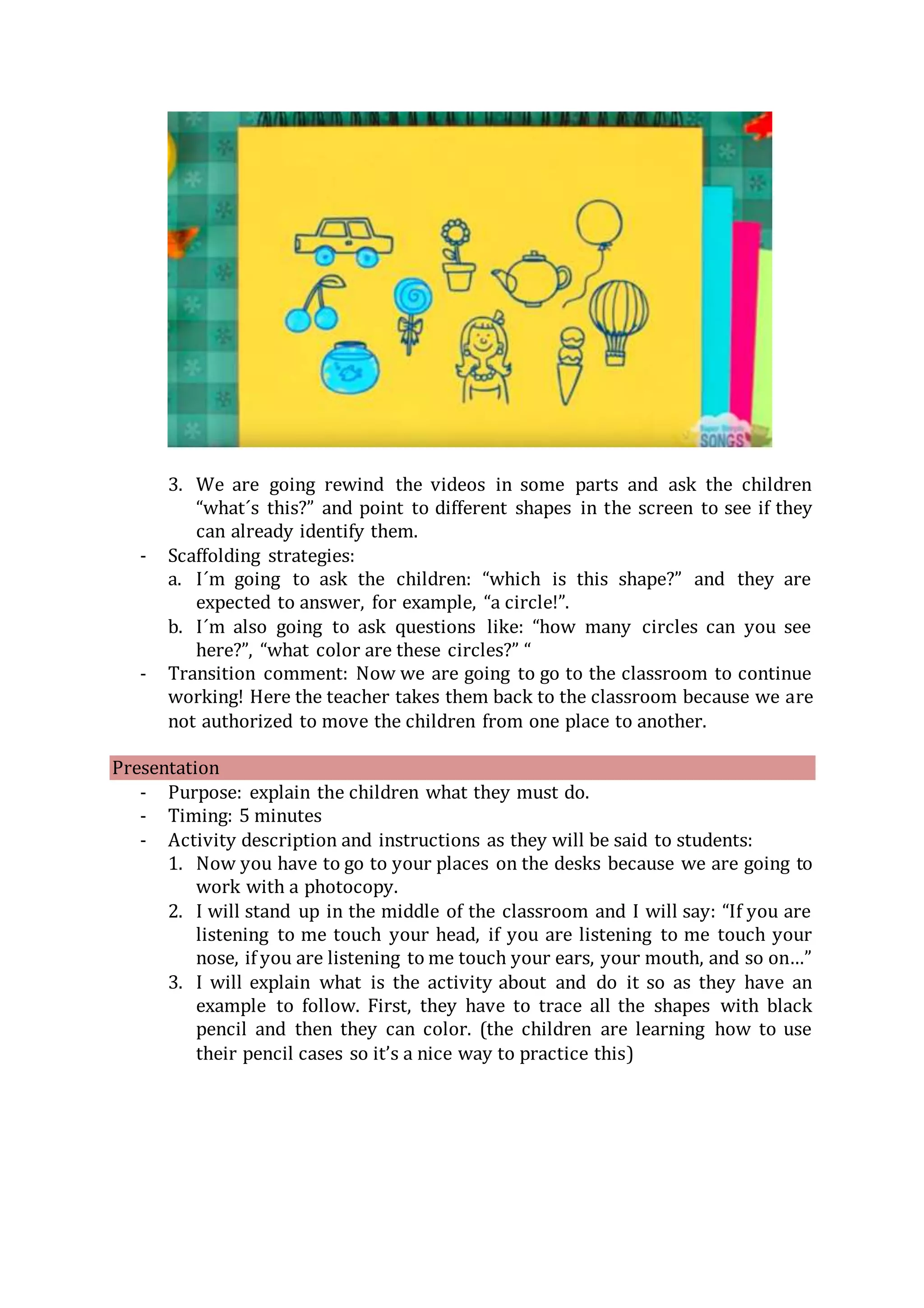 3. We are going rewind the videos in some parts and ask the children
“what´s this?” and point to different shapes in the screen to see if they
can already identify them.
- Scaffolding strategies:
a. I´m going to ask the children: “which is this shape?” and they are
expected to answer, for example, “a circle!”.
b. I´m also going to ask questions like: “how many circles can you see
here?”, “what color are these circles?” “
- Transition comment: Now we are going to go to the classroom to continue
working! Here the teacher takes them back to the classroom because we are
not authorized to move the children from one place to another.
Presentation
- Purpose: explain the children what they must do.
- Timing: 5 minutes
- Activity description and instructions as they will be said to students:
1. Now you have to go to your places on the desks because we are going to
work with a photocopy.
2. I will stand up in the middle of the classroom and I will say: “If you are
listening to me touch your head, if you are listening to me touch your
nose, if you are listening to me touch your ears, your mouth, and so on…”
3. I will explain what is the activity about and do it so as they have an
example to follow. First, they have to trace all the shapes with black
pencil and then they can color. (the children are learning how to use
their pencil cases so it’s a nice way to practice this)
 