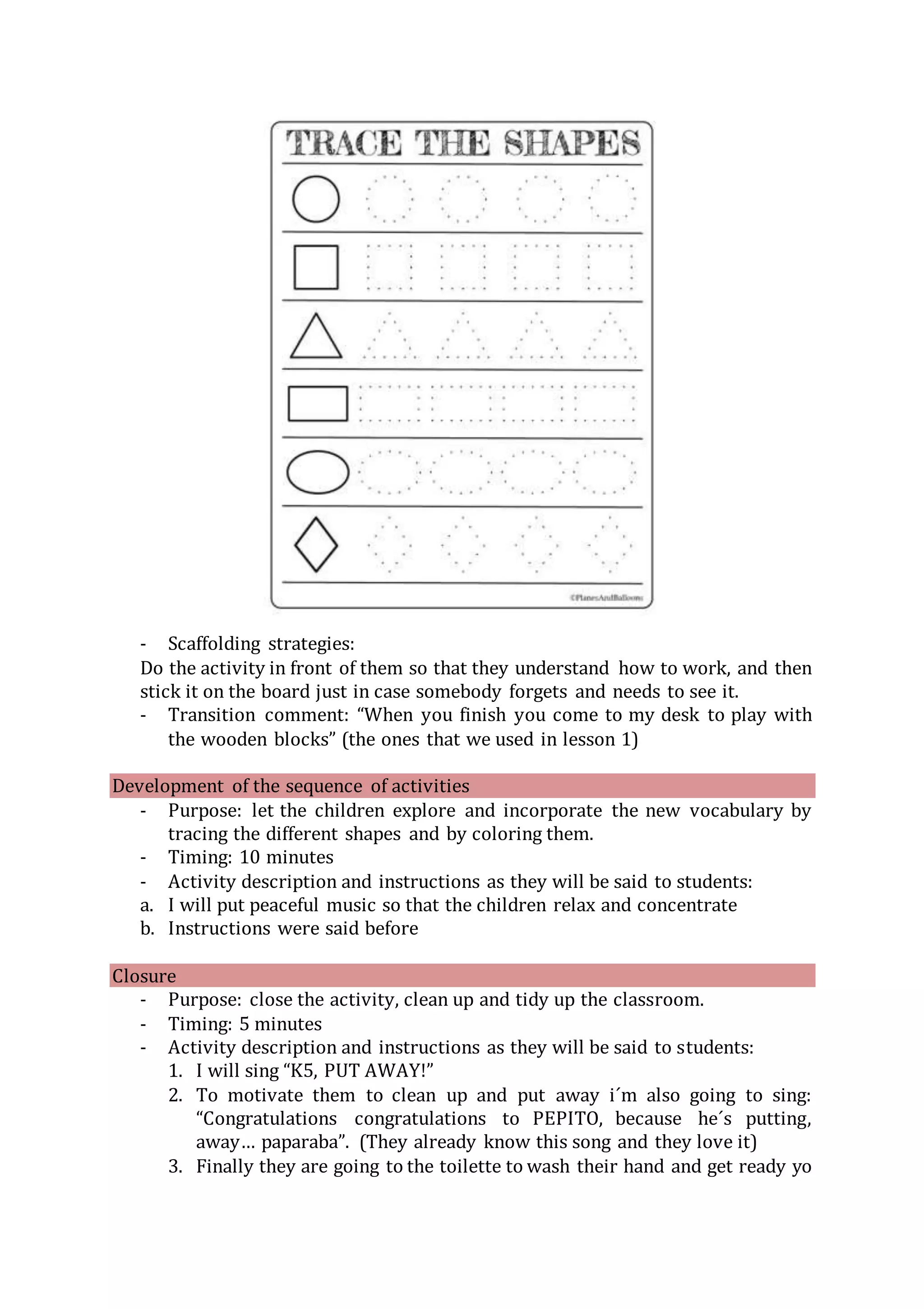 - Scaffolding strategies:
Do the activity in front of them so that they understand how to work, and then
stick it on the board just in case somebody forgets and needs to see it.
- Transition comment: “When you finish you come to my desk to play with
the wooden blocks” (the ones that we used in lesson 1)
Development of the sequence of activities
- Purpose: let the children explore and incorporate the new vocabulary by
tracing the different shapes and by coloring them.
- Timing: 10 minutes
- Activity description and instructions as they will be said to students:
a. I will put peaceful music so that the children relax and concentrate
b. Instructions were said before
Closure
- Purpose: close the activity, clean up and tidy up the classroom.
- Timing: 5 minutes
- Activity description and instructions as they will be said to students:
1. I will sing “K5, PUT AWAY!”
2. To motivate them to clean up and put away i´m also going to sing:
“Congratulations congratulations to PEPITO, because he´s putting,
away… paparaba”. (They already know this song and they love it)
3. Finally they are going to the toilette to wash their hand and get ready yo
 