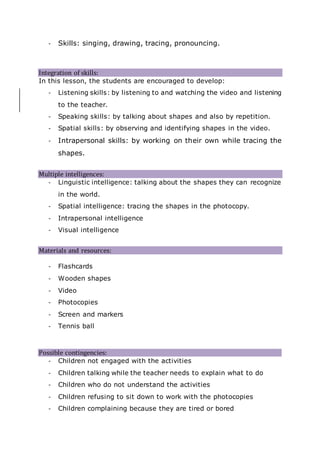 - Skills: singing, drawing, tracing, pronouncing.
Integration of skills: 
In this lesson, the students are encouraged to develop:
- Listening skills: by listening to and watching the video and listening
to the teacher.
- Speaking skills: by talking about shapes and also by repetition.
- Spatial skills: by observing and identifying shapes in the video.
- Intrapersonal skills: by working on their own while tracing the
shapes.

Multiple intelligences:
- Linguistic intelligence: talking about the shapes they can recognize
in the world.
- Spatial intelligence: tracing the shapes in the photocopy.
- Intrapersonal intelligence
- Visual intelligence

Materials and resources:
- Flashcards
- Wooden shapes
- Video
- Photocopies
- Screen and markers
- Tennis ball
Possible contingencies:
- Children not engaged with the activities
- Children talking while the teacher needs to explain what to do
- Children who do not understand the activities
- Children refusing to sit down to work with the photocopies
- Children complaining because they are tired or bored
 