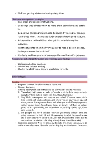 - Children getting distracted during story time
Classroom management strategies:
- Give clear and concise instructions.
- Use songs they already know to make them calm down and settle
in.
- Be positive and congratulate good behavior, by saying for example:
“Very good xxx!”. This makes other children imitate good attitude.
- Ask questions to the children who get distracted during the
activities.
- Tell the students who finish very quickly to read a book in silence,
in the place near the bookshelf.
- Use body and face gestures to engage them with what´s going on.
Assessment: collecting information and reporting your findings
- Walk around asking questions
- Observe the children working
- Check if the children use the new vocabulary correctly
Lesson stages:
Routine
- Purpose: to make the children settle down and
- Timing: 5 minutes
- Activity description and instructions as they will be said to students:
1. “Everybody let’s make a circle, let’s make a circle, let’s make a circle;
everybody let’s make a circle, one, two, three, four five…”
2. Sing “Hello to everyone, and how are you today? Welcome to our circle
time to sing and laugh and play. And when you are up, you are up, and
when you are down you are down, and when you are half way up you are
neither up nor down. So, roll your hands so slowly, roll them up so fast,
give a little clap clap clap, and cross them on your lap lap lap lap”, same
as in lesson 1.
3. I´m going to ask 3 or 4 children “how are you feeling today?”. They are
going to answer in both L1 and L2, according to what they need to say
and if they know how to say it in L2 or not. I will roll the tennis ball to
mark whose turn is it to talk (they already know how this works).
- Transition comment: Now we are going to make two trains in silence, to go
to the screen classroom. Here the teacher is going to take them to the screen
 