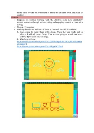 room, since we are no authorized to move the children from one place to
another.
Lead-in
- Purpose: to continue working with the children some new vocabulary
related to shapes through an interesting and engaging context: a video with
a song.
- Timing: 15 minutes
- Activity description and instructions as they will be said to students:
1. Sing a song to make them settle down. When they are ready and in
silence, I will tell them: “okay! Now we are going to watch two short
videos, if you want you can sing”.
2. Watch the videos:
https://www.youtube.com/watch?v=TJhfl5vdxp4&list=RDTJhfl5vdxp4&st
art_radio=1
https://www.youtube.com/watch?v=03pyY9C2Pm8
 