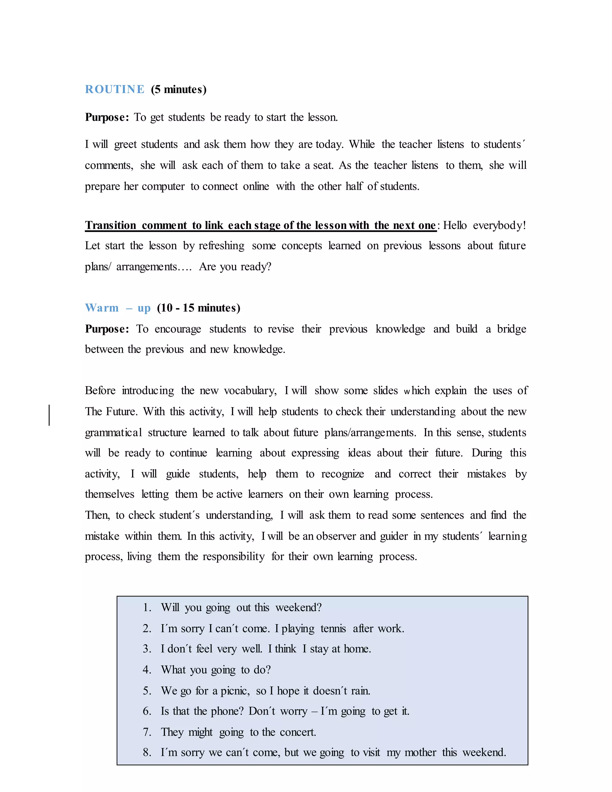 ROUTINE (5 minutes)
Purpose: To get students be ready to start the lesson.
I will greet students and ask them how they are today. While the teacher listens to students´
comments, she will ask each of them to take a seat. As the teacher listens to them, she will
prepare her computer to connect online with the other half of students.
Transition comment to link each stage of the lessonwith the next one: Hello everybody!
Let start the lesson by refreshing some concepts learned on previous lessons about future
plans/ arrangements…. Are you ready?
Warm – up (10 - 15 minutes)
Purpose: To encourage students to revise their previous knowledge and build a bridge
between the previous and new knowledge.
Before introducing the new vocabulary, I will show some slides w hich explain the uses of
The Future. With this activity, I will help students to check their understanding about the new
grammatical structure learned to talk about future plans/arrangements. In this sense, students
will be ready to continue learning about expressing ideas about their future. During this
activity, I will guide students, help them to recognize and correct their mistakes by
themselves letting them be active learners on their own learning process.
Then, to check student´s understanding, I will ask them to read some sentences and find the
mistake within them. In this activity, I will be an observer and guider in my students´ learning
process, living them the responsibility for their own learning process.
1. Will you going out this weekend?
2. I´m sorry I can´t come. I playing tennis after work.
3. I don´t feel very well. I think I stay at home.
4. What you going to do?
5. We go for a picnic, so I hope it doesn´t rain.
6. Is that the phone? Don´t worry – I´m going to get it.
7. They might going to the concert.
8. I´m sorry we can´t come, but we going to visit my mother this weekend.
 