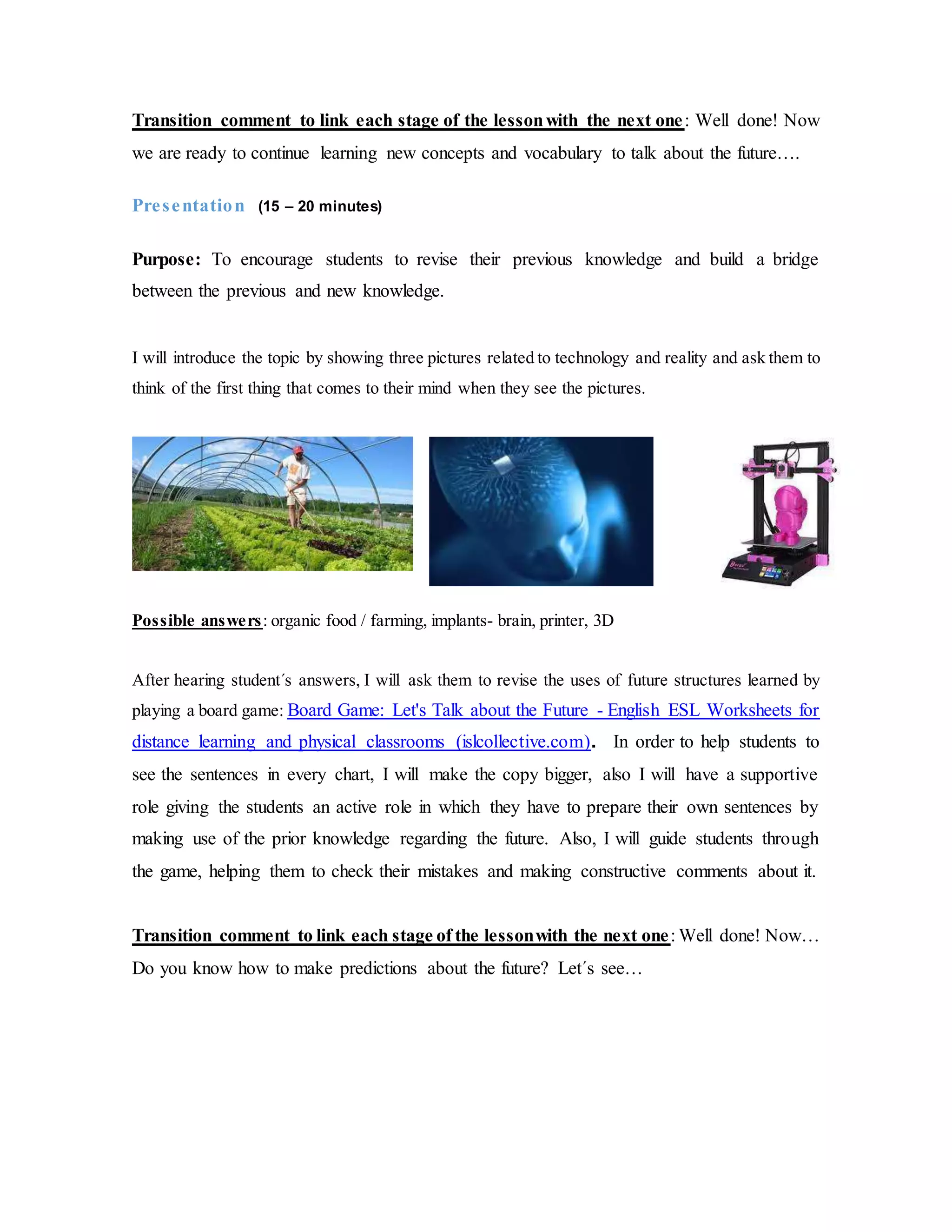 Transition comment to link each stage of the lessonwith the next one: Well done! Now
we are ready to continue learning new concepts and vocabulary to talk about the future….
Presentation (15 – 20 minutes)
Purpose: To encourage students to revise their previous knowledge and build a bridge
between the previous and new knowledge.
I will introduce the topic by showing three pictures related to technology and reality and ask them to
think of the first thing that comes to their mind when they see the pictures.
Possible answers: organic food / farming, implants- brain, printer, 3D
After hearing student´s answers, I will ask them to revise the uses of future structures learned by
playing a board game: Board Game: Let's Talk about the Future - English ESL Worksheets for
distance learning and physical classrooms (islcollective.com). In order to help students to
see the sentences in every chart, I will make the copy bigger, also I will have a supportive
role giving the students an active role in which they have to prepare their own sentences by
making use of the prior knowledge regarding the future. Also, I will guide students through
the game, helping them to check their mistakes and making constructive comments about it.
Transition comment to link each stage of the lessonwith the next one: Well done! Now…
Do you know how to make predictions about the future? Let´s see…
 