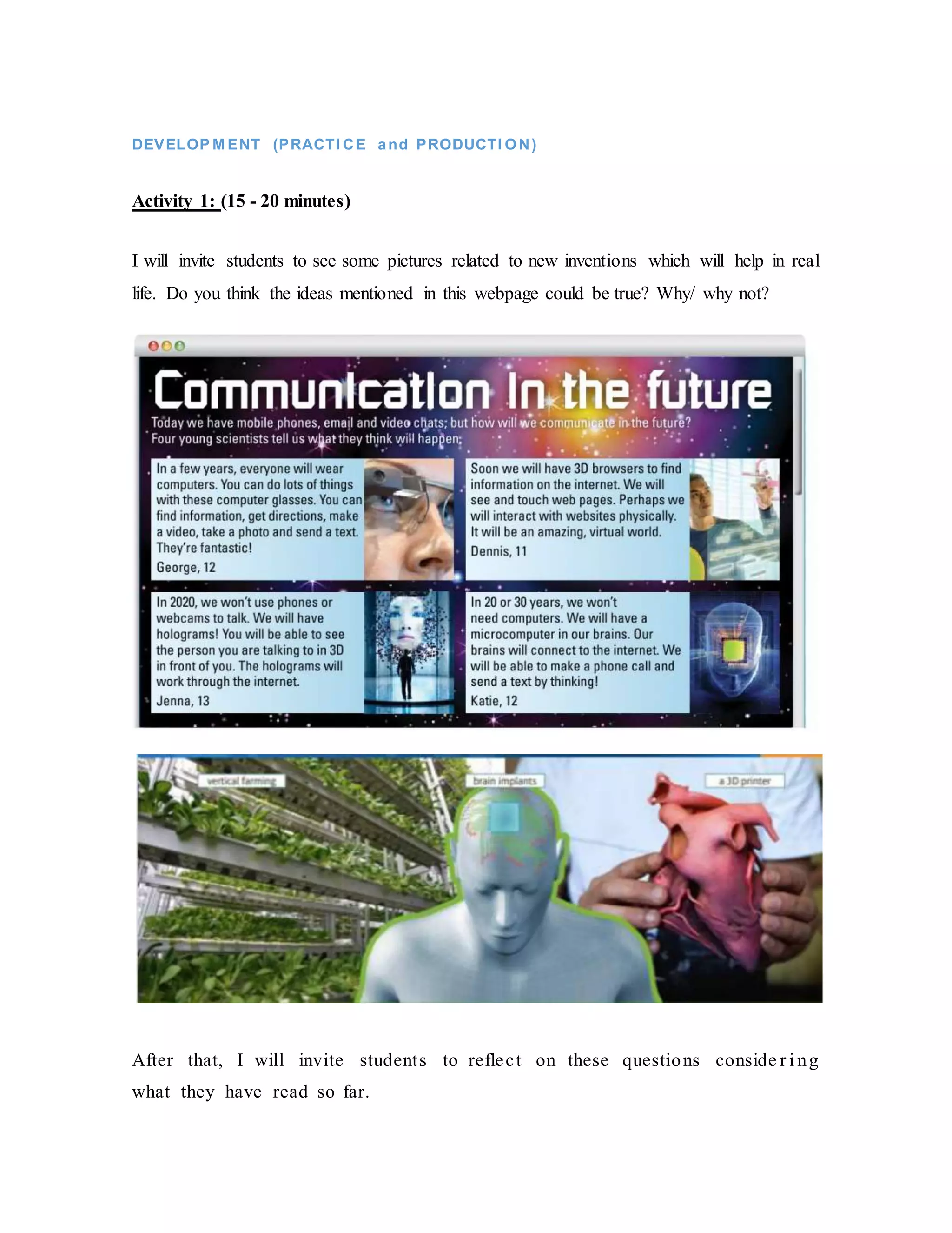 DEVELOP M ENT (PRACTI CE and PRODUCTI ON)
Activity 1: (15 - 20 minutes)
I will invite students to see some pictures related to new inventions which will help in real
life. Do you think the ideas mentioned in this webpage could be true? Why/ why not?
After that, I will invite students to reflect on these questions conside r i ng
what they have read so far.
 