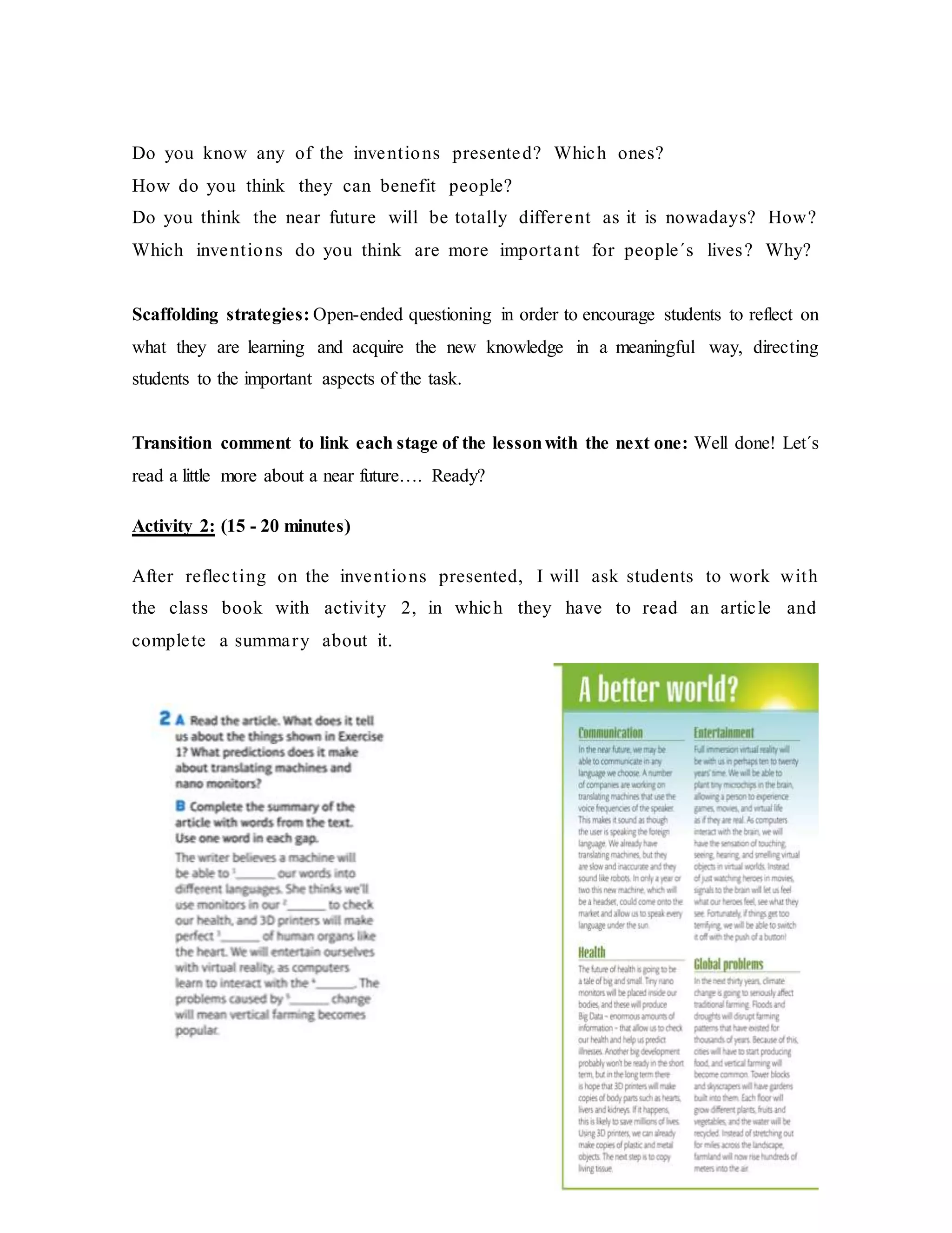 Do you know any of the inventions presented? Which ones?
How do you think they can benefit people?
Do you think the near future will be totally different as it is nowadays? How?
Which inventions do you think are more important for people´s lives? Why?
Scaffolding strategies: Open-ended questioning in order to encourage students to reflect on
what they are learning and acquire the new knowledge in a meaningful way, directing
students to the important aspects of the task.
Transition comment to link each stage of the lessonwith the next one: Well done! Let´s
read a little more about a near future…. Ready?
Activity 2: (15 - 20 minutes)
After reflecting on the inventions presented, I will ask students to work with
the class book with activity 2, in which they have to read an article and
complete a summary about it.
 