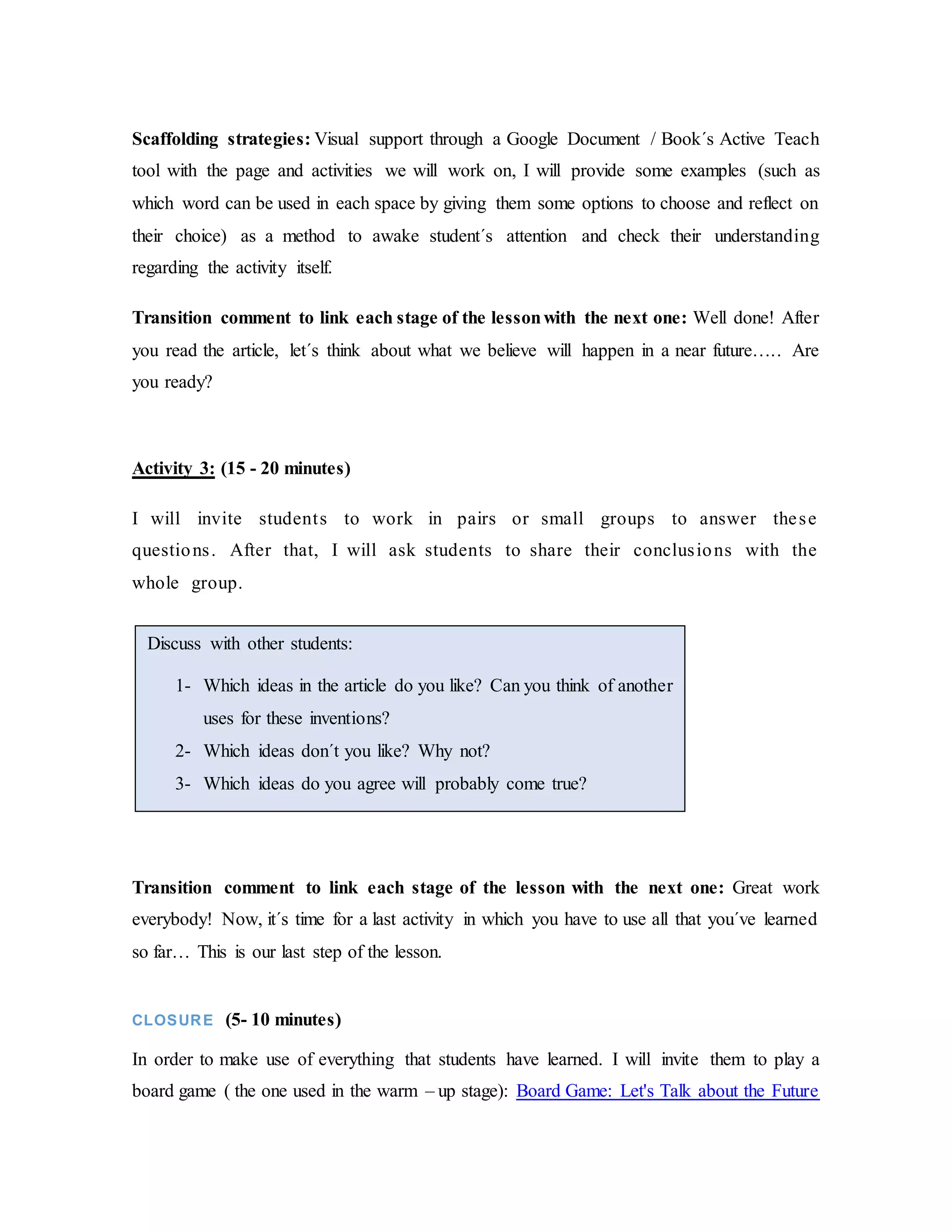Scaffolding strategies: Visual support through a Google Document / Book´s Active Teach
tool with the page and activities we will work on, I will provide some examples (such as
which word can be used in each space by giving them some options to choose and reflect on
their choice) as a method to awake student´s attention and check their understanding
regarding the activity itself.
Transition comment to link each stage of the lessonwith the next one: Well done! After
you read the article, let´s think about what we believe will happen in a near future….. Are
you ready?
Activity 3: (15 - 20 minutes)
I will invite students to work in pairs or small groups to answer these
questions. After that, I will ask students to share their conclusions with the
whole group.
Transition comment to link each stage of the lesson with the next one: Great work
everybody! Now, it´s time for a last activity in which you have to use all that you´ve learned
so far… This is our last step of the lesson.
CLOSURE (5- 10 minutes)
In order to make use of everything that students have learned. I will invite them to play a
board game ( the one used in the warm – up stage): Board Game: Let's Talk about the Future
Discuss with other students:
1- Which ideas in the article do you like? Can you think of another
uses for these inventions?
2- Which ideas don´t you like? Why not?
3- Which ideas do you agree will probably come true?
 