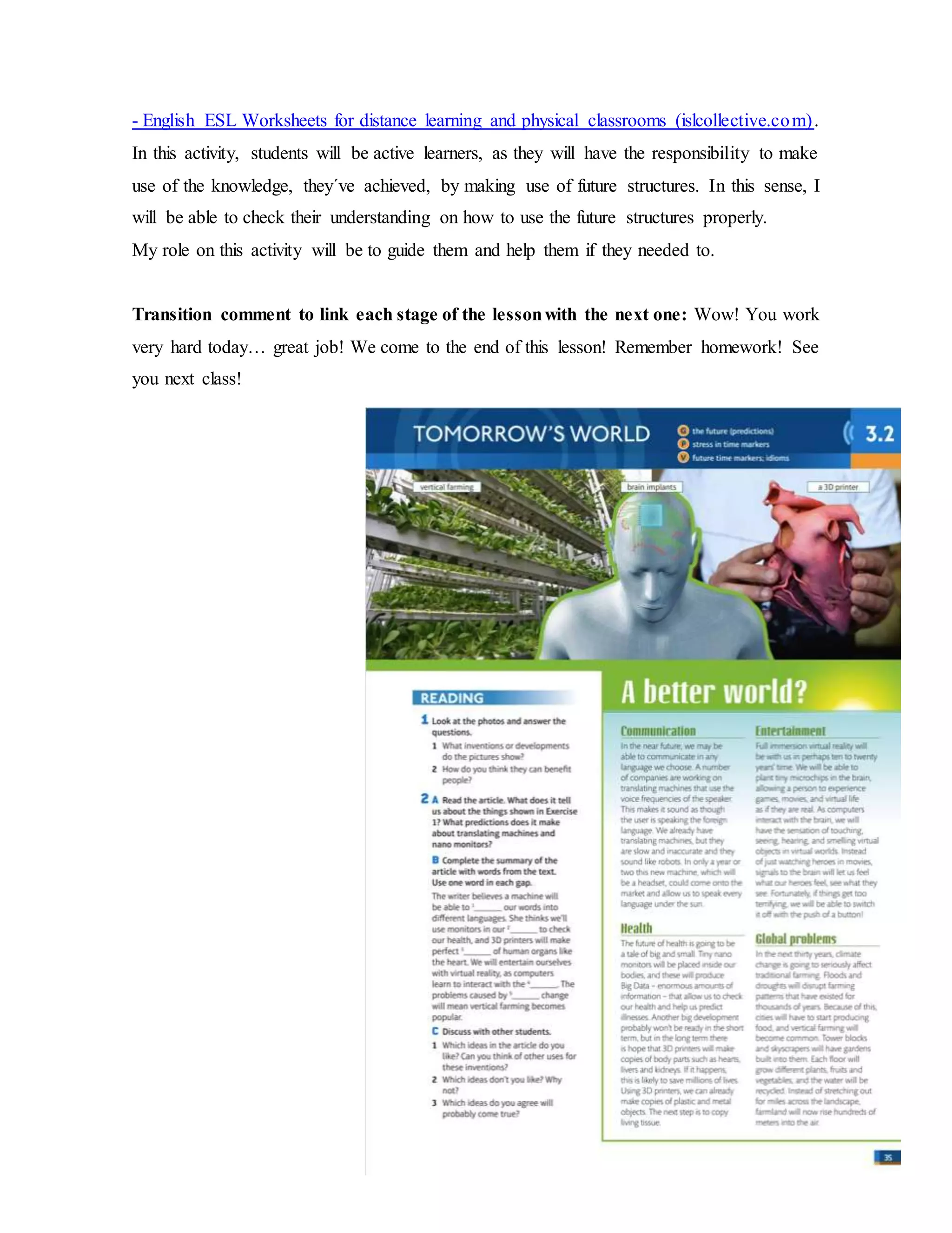 - English ESL Worksheets for distance learning and physical classrooms (islcollective.com).
In this activity, students will be active learners, as they will have the responsibility to make
use of the knowledge, they´ve achieved, by making use of future structures. In this sense, I
will be able to check their understanding on how to use the future structures properly.
My role on this activity will be to guide them and help them if they needed to.
Transition comment to link each stage of the lessonwith the next one: Wow! You work
very hard today… great job! We come to the end of this lesson! Remember homework! See
you next class!
 