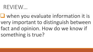REVIEW…
 when you evaluate information it is
very important to distinguish between
fact and opinion. How do we know if
something is true?
 