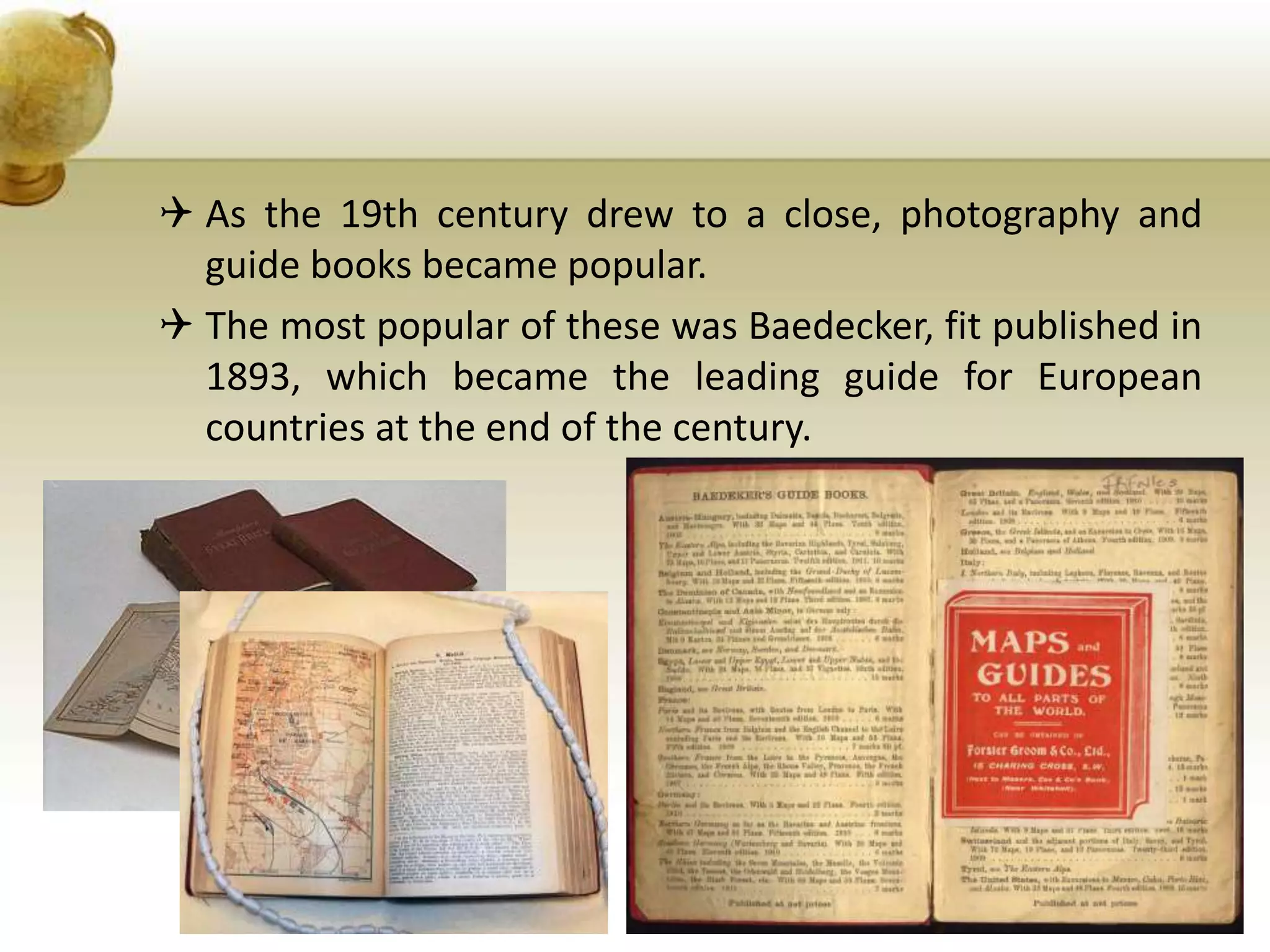  As the 19th century drew to a close, photography and
guide books became popular.
 The most popular of these was Baedecker, fit published in
1893, which became the leading guide for European
countries at the end of the century.
 