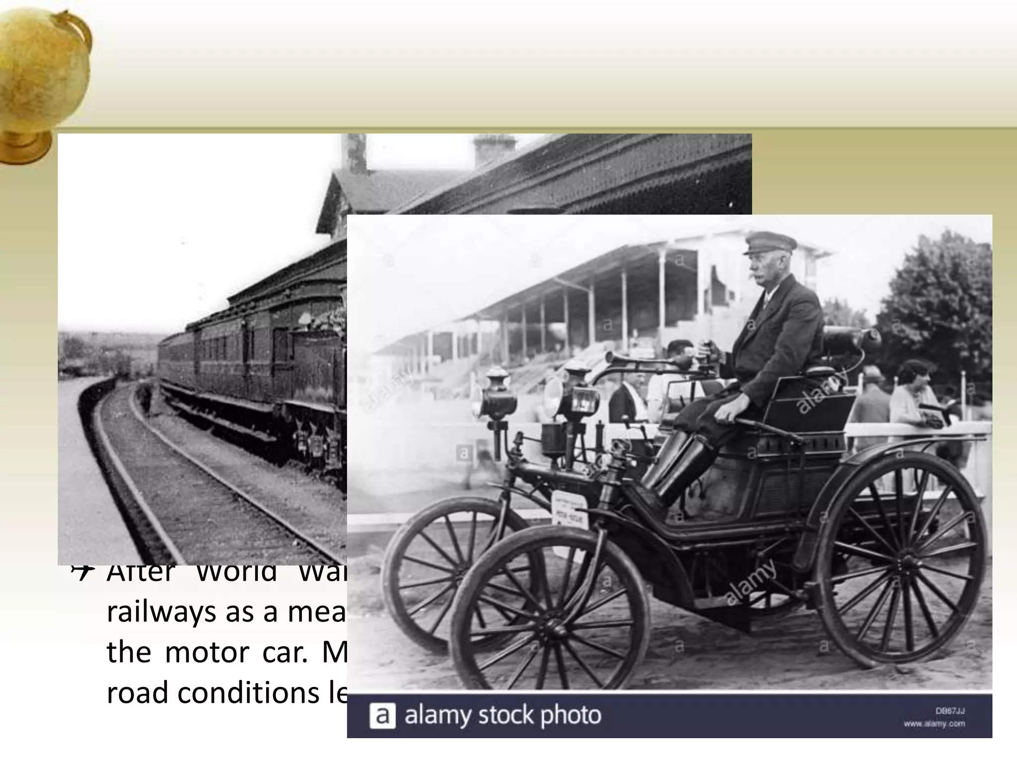 • TOURISM IN THE 20TH CENTURY
 World War 1 brought about many changes which influenced
the volume of tourism. Early post-war prosperity, coupled with
large-scale migration boosted the demand for international
travel.
 New forms of mass communication stimulated curiorsity about
other countries. Posters and the press, the cinema, radio and
television widened knowledge and interest in travel.
 After World War 1, forms of travel began ro change. The
railways as a means of travel declined with the introoduction of
the motor car. Motorized public road transport and improved
road conditions led to the popularity of seaside tours.
 