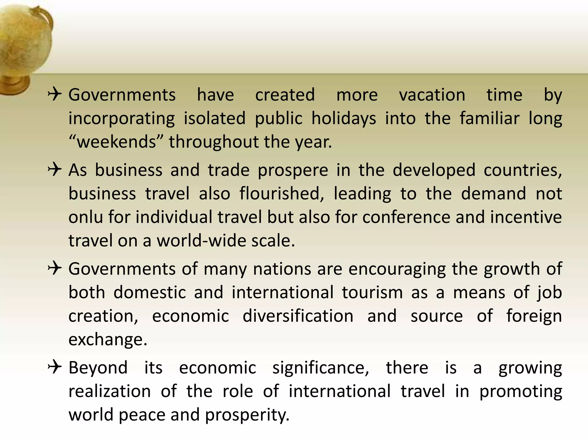 Governments have created more vacation time by
incorporating isolated public holidays into the familiar long
“weekends” throughout the year.
 As business and trade prospere in the developed countries,
business travel also flourished, leading to the demand not
onlu for individual travel but also for conference and incentive
travel on a world-wide scale.
 Governments of many nations are encouraging the growth of
both domestic and international tourism as a means of job
creation, economic diversification and source of foreign
exchange.
 Beyond its economic significance, there is a growing
realization of the role of international travel in promoting
world peace and prosperity.
 