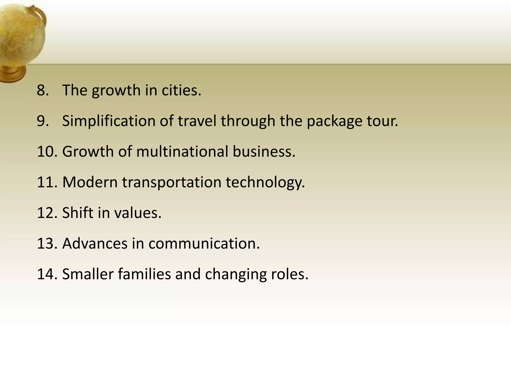 8. The growth in cities.
9. Simplification of travel through the package tour.
10. Growth of multinational business.
11. Modern transportation technology.
12. Shift in values.
13. Advances in communication.
14. Smaller families and changing roles.
 