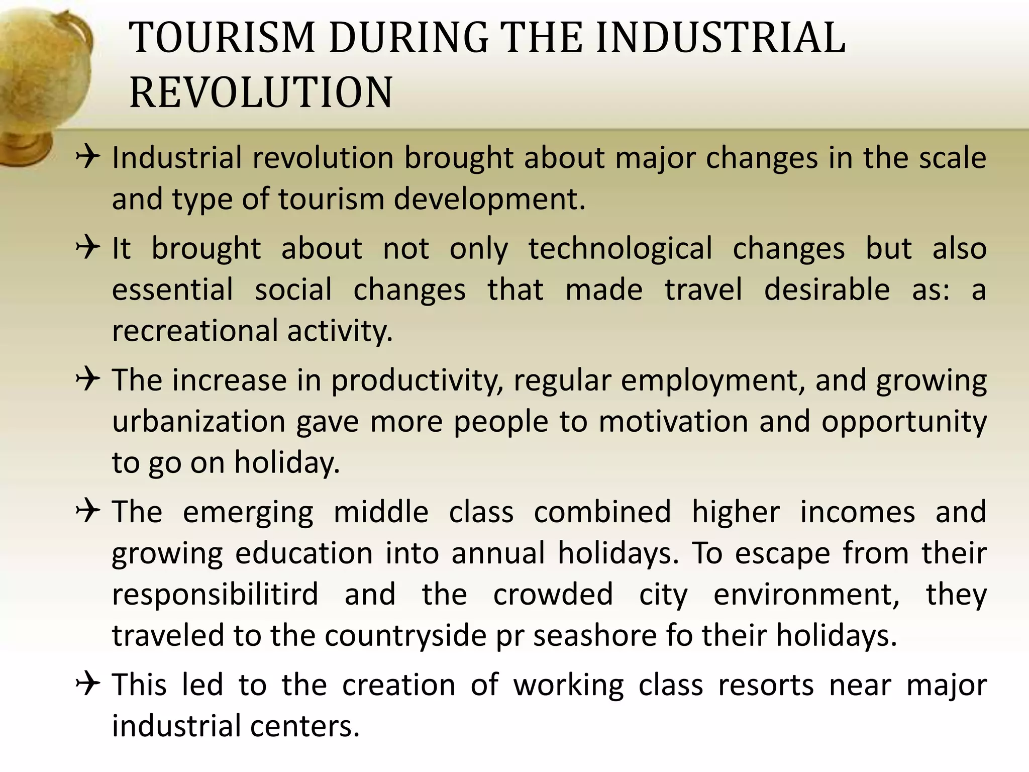 TOURISM DURING THE INDUSTRIAL
REVOLUTION
 Industrial revolution brought about major changes in the scale
and type of tourism development.
 It brought about not only technological changes but also
essential social changes that made travel desirable as: a
recreational activity.
 The increase in productivity, regular employment, and growing
urbanization gave more people to motivation and opportunity
to go on holiday.
 The emerging middle class combined higher incomes and
growing education into annual holidays. To escape from their
responsibilitird and the crowded city environment, they
traveled to the countryside pr seashore fo their holidays.
 This led to the creation of working class resorts near major
industrial centers.
 