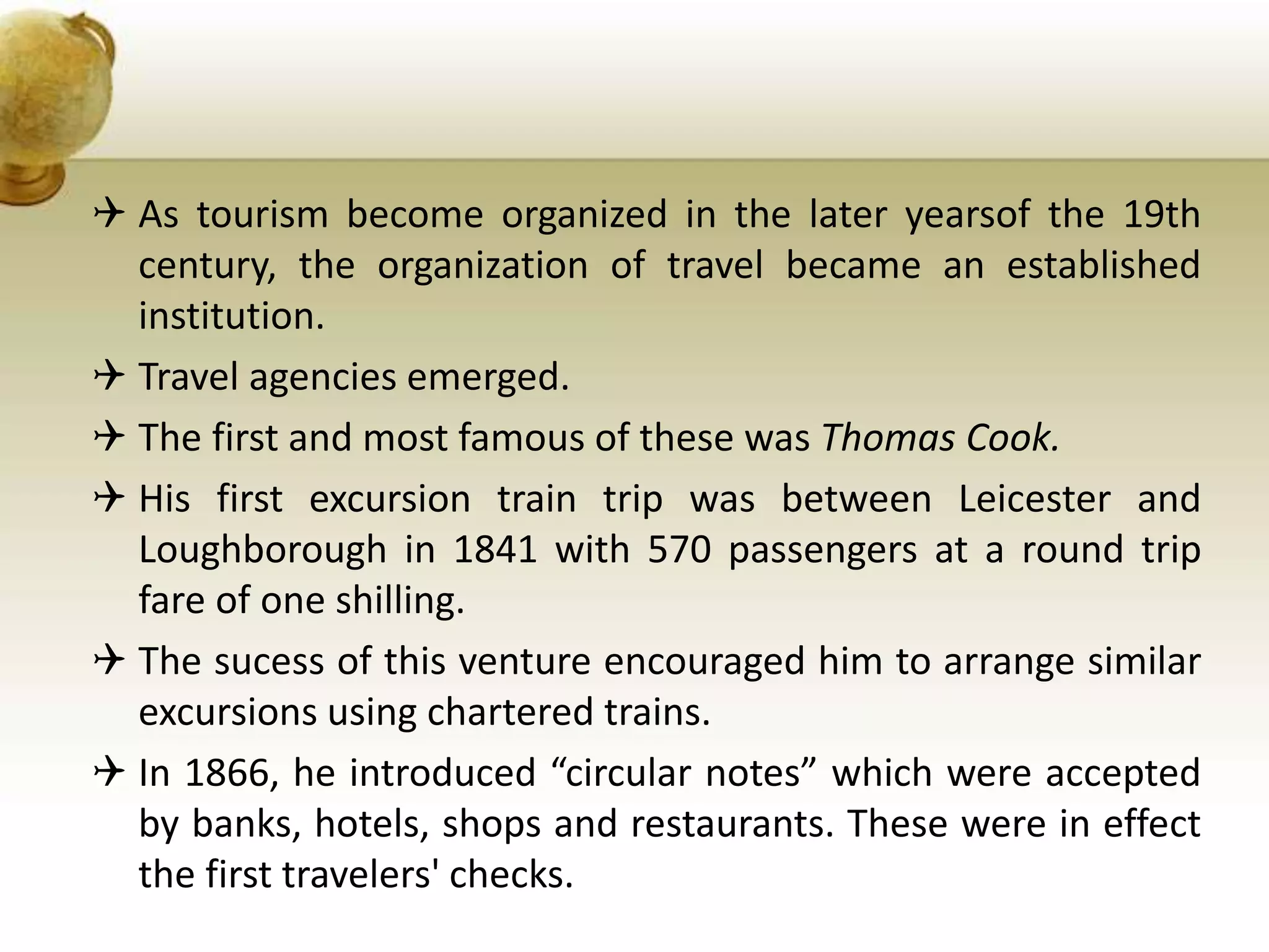  As tourism become organized in the later yearsof the 19th
century, the organization of travel became an established
institution.
 Travel agencies emerged.
 The first and most famous of these was Thomas Cook.
 His first excursion train trip was between Leicester and
Loughborough in 1841 with 570 passengers at a round trip
fare of one shilling.
 The sucess of this venture encouraged him to arrange similar
excursions using chartered trains.
 In 1866, he introduced “circular notes” which were accepted
by banks, hotels, shops and restaurants. These were in effect
the first travelers' checks.
 