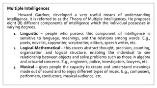 Multiple Intelligences
Howard Gardner, developed a very useful means of understanding
intelligence. It is referred to as the Theory of Multiple Intelligences. He proposes
eight (8) different components of intelligence which the individual possesses in
varying degrees.
1. Linguistic – people who possess this component of intelligence is
sensitive to language, meanings, and the relations among words. E.g.,
poets, novelist, copywriter, scriptwriter, editors, speech writer, etc.
2. Logical-Mathematical – this covers abstract thought, precision, counting,
organization and logical structure, enabling the individual to see
relationship between objects and solve problems such as those in algebra
and actuarial concerns. E.g., engineers, police, investigators, lawyers, etc.
3. Musical – gives people the capacity to create and understand meanings
made out of sound and to enjoy different types of music. E.g., composers,
performers, conductors, musical audience, etc.
 