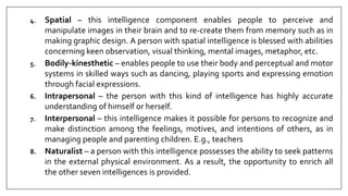 4. Spatial – this intelligence component enables people to perceive and
manipulate images in their brain and to re-create them from memory such as in
making graphic design. A person with spatial intelligence is blessed with abilities
concerning keen observation, visual thinking, mental images, metaphor, etc.
5. Bodily-kinesthetic – enables people to use their body and perceptual and motor
systems in skilled ways such as dancing, playing sports and expressing emotion
through facial expressions.
6. Intrapersonal – the person with this kind of intelligence has highly accurate
understanding of himself or herself.
7. Interpersonal – this intelligence makes it possible for persons to recognize and
make distinction among the feelings, motives, and intentions of others, as in
managing people and parenting children. E.g., teachers
8. Naturalist – a person with this intelligence possesses the ability to seek patterns
in the external physical environment. As a result, the opportunity to enrich all
the other seven intelligences is provided.
 
