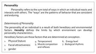 Personality
Personality refers to the sum total of ways in which an individual reacts and
interacts with others. The “ways” are the patterns of behavior that are consistent
and enduring.
Determinants of Personality
The personality of an individual is a result of both hereditary and environmental
factors. Heredity defines the limits by which environment can develop
personality characteristics.
Hereditary factors are those factors that are determined at conception.
1. Physical Stature
2. Facial attractiveness
3. gender
4. Temperament
5. Muscle composition
and reflexes
6. Energy level
7. Biological rhythms
 