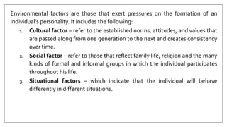Environmental factors are those that exert pressures on the formation of an
individual’s personality. It includes the following:
1. Cultural factor – refer to the established norms, attitudes, and values that
are passed along from one generation to the next and creates consistency
over time.
2. Social factor – refer to those that reflect family life, religion and the many
kinds of formal and informal groups in which the individual participates
throughout his life.
3. Situational factors – which indicate that the individual will behave
differently in different situations.
 