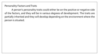 Personality Factors andTraits
A person’s personality traits could either be on the positive or negative side
of the factors, and they will be in various degrees of development. The traits are
partially inherited and they will develop depending on the environment where the
person is situated.
 