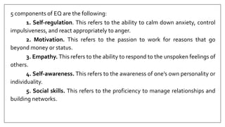 5 components of EQ are the following:
1. Self-regulation. This refers to the ability to calm down anxiety, control
impulsiveness, and react appropriately to anger.
2. Motivation. This refers to the passion to work for reasons that go
beyond money or status.
3. Empathy. This refers to the ability to respond to the unspoken feelings of
others.
4. Self-awareness. This refers to the awareness of one’s own personality or
individuality.
5. Social skills. This refers to the proficiency to manage relationships and
building networks.
 