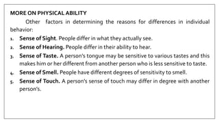 MORE ON PHYSICAL ABILITY
Other factors in determining the reasons for differences in individual
behavior:
1. Sense of Sight. People differ in what they actually see.
2. Sense of Hearing. People differ in their ability to hear.
3. Sense of Taste. A person’s tongue may be sensitive to various tastes and this
makes him or her different from another person who is less sensitive to taste.
4. Sense of Smell. People have different degrees of sensitivity to smell.
5. Sense of Touch. A person’s sense of touch may differ in degree with another
person’s.
 