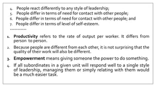 4. People react differently to any style of leadership;
5. People differ in terms of need for contact with other people;
6. People differ in terms of need for contact with other people; and
7. People differ in terms of level of self-esteem.
-----------
1. Productivity refers to the rate of output per worker. It differs from
person to person.
2. Because people are different from each other, it is not surprising that the
quality of their work will also be different.
3. Empowerment means giving someone the power to do something.
4. If all subordinates in a given unit will respond well to a single style
of leadership, managing them or simply relating with them would
be a much easier task.
 