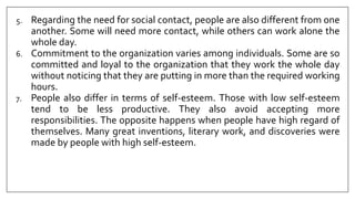 5. Regarding the need for social contact, people are also different from one
another. Some will need more contact, while others can work alone the
whole day.
6. Commitment to the organization varies among individuals. Some are so
committed and loyal to the organization that they work the whole day
without noticing that they are putting in more than the required working
hours.
7. People also differ in terms of self-esteem. Those with low self-esteem
tend to be less productive. They also avoid accepting more
responsibilities. The opposite happens when people have high regard of
themselves. Many great inventions, literary work, and discoveries were
made by people with high self-esteem.
 