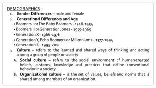 DEMOGRAPHICS
1. Gender Differences – male and female
2. Generational Differences and Age
• Boomers I orThe Baby Boomers - 1946-1954
• Boomers II or Generation Jones - 1955-1965
• Generation X - 1966-1976
• GenerationY, Echo Boomers or Millenniums - 1977-1994
• Generation Z - 1995-2012
3. Culture – refers to the learned and shared ways of thinking and acting
among a group of people or society.
A. Social culture – refers to the social environment of human-created
beliefs, customs, knowledge and practices that define conventional
behavior in a society.
B. Organizational culture – is the set of values, beliefs and norms that is
shared among members of an organization.
 