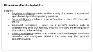 Dimensions of Intellectual Ability
Subparts:
1. Cognitive intelligence – refers to the capacity of a person to acquire and
apply knowledge including solving problems.
2. Social intelligence – refers to a person’s ability to relate effectively with
others.
3. Emotional intelligence – refers to a person’s qualities such as
understanding one’s own feelings, empathy for others and the regulation
of emotion to enhance living.
4. Cultural intelligence – refers to an outsider’s ability to interpret someone’s
unfamiliar and ambiguous behavior the same way that person’s
compatriot would.
 