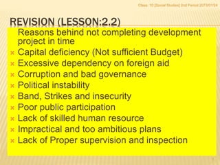 REVISION (LESSON:2.2)
Reasons behind not completing development
project in time
 Capital deficiency (Not sufficient Budget)
 Excessive dependency on foreign aid
 Corruption and bad governance
 Political instability
 Band, Strikes and insecurity
 Poor public participation
 Lack of skilled human resource
 Impractical and too ambitious plans
 Lack of Proper supervision and inspection
Class: 10 [Social Studies] 2nd Period 2073/01/24
1
 
