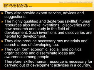 IMPORTANCE …
 They also provide expert service, advices and
suggestions.
 The highly qualified and dexterous (skillful) human
resources also make inventions, discoveries and
new research and study in the field of
development. Such inventions and discoveries are
helpful for development.
 They also produce necessary raw materials and
search areas of developing too.
 They can form economic, social, and political
organizations and disseminate ideas and
awareness among people.
Therefore, skilled human resource is necessary for
carrying out of development activities in a country.
Class: 10 [Social Studies] 2nd Period 2073/01/24
10
 