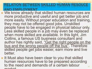 RELATION BETWEEN SKILLED HUMAN RESOUCE
AND EMPLOYMENT
 We know already that skilled human resources are
more productive and useful and get better job and
more easily. Without proper education and training,
they may not be offered good jobs. Unskilled
people have to be engaged in physical labour only.
Less skilled people in a job may even be replaced
when more skilled are available. In this light, Jim
Collins, a famous US business consultant and
author has rightly said, “Get the right people on the
bus and the wrong people off the bus”. Therefore
skilled people get jobs easier, earn more and live
better.
 It Must also have been clear to you that skilled
human resources have to be prepared according
to the need and demands of a certain labour
Class: 10 [Social Studies] 2nd Period 2073/01/24
12
 